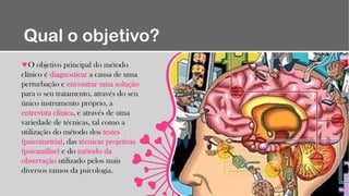 Qual o objetivo?
O objetivo principal do método
clínico é diagnosticar a causa de uma
perturbação e encontrar uma solução
para o seu tratamento, através do seu
único instrumento próprio, a
entrevista clínica, e através de uma
variedade de técnicas, tal como a
utilização do método dos testes
(psicometria), das técnicas projetivas
(psicanálise) e do método da
observação utilizado pelos mais
diversos ramos da psicologia.
 