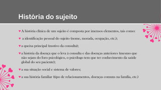 História do sujeito
A história clínica de um sujeito é composta por imensos elementos, tais como:
a identificação pessoal do sujeito (nome, morada, ocupação, etc.);
a queixa principal (motivo da consulta);
a história da doença que o leva à consulta e das doenças anteriores (mesmo que
não sejam do foro psicológico, o psicólogo tem que ter conhecimento da saúde
global do seu paciente);
a sua situação social e sistema de valores;
a sua história familiar (tipo de relacionamentos, doenças comuns na família, etc.)
 
