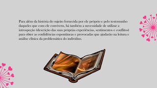 Para além da história do sujeito fornecida por ele próprio e pelo testemunho
daqueles que com ele convivem, há também a necessidade de utilizar a
introspeção (descrição das suas próprias experiências, sentimentos e conflitos)
para obter as confidências espontâneas e provocadas que ajudarão na leitura e
análise clínica da problemática do indivíduo.
 