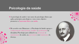 Psicologia da saúde
A psicologia da saúde é um ramo da psicologia clínica que
aplica princípios psicológicos e tem como objetivo
promover o bem-estar físico e a saúde.
De acordo com Matarazzo a Psicologia da Saúde agrega o
conhecimento educacional, científico e profissional da
disciplina Psicologia para utilizá-lo na promoção e
manutenção da saúde, na prevenção e no tratamento da
doença.
 