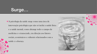 Surge…
A psicologia da saúde surge como uma área de
intervenção psicológica que não só inclui a saúde física
e a saúde mental, como abrange todo o campo da
medicina e o transcende, em direção aos fatores
sociais, económicos e culturais relacionados com a
saúde e a doença.
 