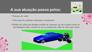 A sua atuação passa pelos:
Sistemas de saúde;
Prevenção de acidentes rodoviários e domésticos;
Política de saúde para divulgar medidas de segurança, de não exclusão social, de
aprendizagem sobre controlo do stress, mudança de estilos de vida, entre outras.
 