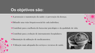Os objetivos são:
A promoção e manutenção da saúde e à prevenção da doença;
Difundir uma visão biopsicossocial de cada indivíduo;
Contribuir para a melhoria do bem-estar psicológico e da qualidade de vida;
Contribuir para a redução de internamentos hospitalares;
Diminuição da utilização de medicamentos;
Utilização mais adequada dos serviços e recursos de saúde.
 