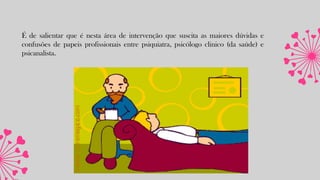 É de salientar que é nesta área de intervenção que suscita as maiores dúvidas e
confusões de papeis profissionais entre psiquiatra, psicólogo clinico (da saúde) e
psicanalista.
 