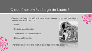 O que é ser um Psicólogo da Saúde?
Ser um psicólogo de saúde é estar sempre preparado com estratégias
que ajudem a lidar com:
o A dor;
o Reduzir a ansiedade;
o intervir em situações de luto
o Doenças terminais;
Para tentar promover a melhor qualidade de vida possível.
 