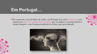 Em Portugal…
No momento, um psicólogo da saúde, em Portugal, tem sérias limitações à sua
atuação por falta de regulamentação politica que reconheça a sua importância a
tempo integral e a nível institucionalizado de forma mais generalizada.
 
