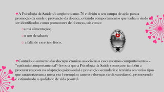 A Psicologia da Saúde só surgiu nos anos 70 e dirigiu o seu campo de ação para a
promoção da saúde e prevenção da doença, evitando comportamentos que tenham vindo a
ser identificados como promotores de doenças, tais como:
oa má alimentação;
oo uso de tabaco;
o a falta de exercício físico.
Contudo, o aumento das doenças crónicas associadas a esses mesmos comportamentos –
“epidemia comportamental”- levou a que a Psicologia da Saúde começasse também a
procurar resposta na adaptação psicossocial e prevenção secundária e terciária aos vários tipos
que caracterizavam a nossa era ( exemplos: cancro e doenças cardiovasculares), promovendo
e estimulando a qualidade de vida possível.
 