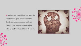 Atualmente, esta divisão está a perder
o seu sentido, pois ela insiste numa
divisão mente-corpo que é artificial.
Desta forma, hoje faz mais sentido
falar-se em Psicologia Clinica da Saúde.
 