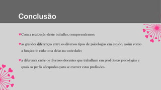 Conclusão
Com a realização deste trabalho, compreendemos:
as grandes diferenças entre os diversos tipos de psicologias em estudo, assim como
a função de cada uma delas na sociedade;
a diferença entre os diversos docentes que trabalham em prol destas psicologias e
quais os perfis adequados para se exercer estas profissões.
 