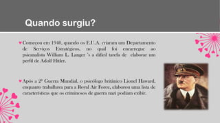 Quando surgiu?
Começou em 1940, quando os E.U.A. criaram um Departamento
de Serviços Estratégicos, no qual foi encarregue ao
psicanalista William L. Langer ’s a difícil tarefa de elaborar um
perfil de Adolf Hitler.
Após a 2ª Guerra Mundial, o psicólogo britânico Lionel Haward,
enquanto trabalhava para a Royal Air Force, elaborou uma lista de
características que os criminosos de guerra nazi podiam exibir.
 