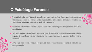 O Psicólogo Forense
A atividade do psicólogo desenvolve-se nas instituições direta ou indiretamente
relacionadas com o crime (estabelecimentos prisionais, tribunais, centros de
custódia de menores, estruturas policiais e outras.)
Podem-se encontrar peritos nesta área em instituições hospitalares do tipo
psiquiátrico.
Um psicólogo formado nesta área tem que dominar os conhecimentos que dizem
respeito à psicologia em si, e também os conhecimentos referentes às leis civis e
criminais.
Deve ser um bom clínico e possuir um conhecimento pormenorizado da
psicopatologia.
 