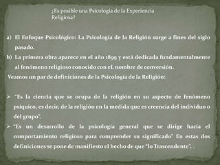 ¿Es posible una Psicología de la Experiencia
Religiosa?
a) El Enfoque Psicológico: La Psicología de la Religión surge a fines del siglo
pasado.
b) La primera obra aparece en el año 1899 y está dedicada fundamentalmente
al fenómeno religioso conocido con eL nombre de conversión.
Veamos un par de definiciones de la Psicología de la Religión:
 “Es la ciencia que se ocupa de la religión en su aspecto de fenómeno
psíquico, es decir, de la religión en la medida que es creencia del individuo o
del grupo”.
 “Es un desarrollo de la psicología general que se dirige hacia el
comportamiento religioso para comprender su significado” En estas dos
definiciones se pone de manifiesto el hecho de que “lo Trascendente”, .
 