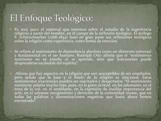  Es muy poco el material que tenemos sobre el estudio de la experiencia
religiosa a partir del hombre, en el campo de la reflexión teológico. El teólogo
F. Schleiermacher (1768–1834) basó en gran parte sus reflexiones teológicas
sobre la religión como experiencia, como forma de emoción.
 Se refiere al sentimiento de dependencia absoluta como un elemento universal
y fundamental en el ser humano. Rudolph Otto afirma que el “sentimiento
numinoso no se enseña ni se aprende, sino que únicamente puede
desprenderse sacándole del espíritu”.
 Afirma que hay aspectos en la religión que son susceptibles de ser enseñados,
pero señala que la base y el fondo de la religión es irracional. Estos
sentimientos irracionales pueden ser suscitados y despertados. “El sentimiento
numinoso palpita mucho más, pues, en la grave actitud, en los ademanes, en el
tono de la voz, en el semblante, en la expresión de insólita importancia del
acto, en el solemne recogimiento y devoción de la comunidad orante, que en
todas las palabras y denominaciones negativas que hasta ahora hemos
encontrado”.
 