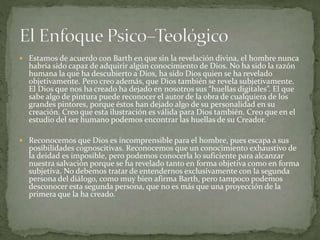  Estamos de acuerdo con Barth en que sin la revelación divina, el hombre nunca
habría sido capaz de adquirir algún conocimiento de Dios. No ha sido la razón
humana la que ha descubierto a Dios, ha sido Dios quien se ha revelado
objetivamente. Pero creo además, que Dios también se revela subjetivamente.
El Dios que nos ha creado ha dejado en nosotros sus “huellas digitales”. El que
sabe algo de pintura puede reconocer el autor de la obra de cualquiera de los
grandes pintores, porque éstos han dejado algo de su personalidad en su
creación. Creo que esta ilustración es válida para Dios también. Creo que en el
estudio del ser humano podemos encontrar las huellas de su Creador.
 Reconocemos que Dios es incomprensible para el hombre, pues escapa a sus
posibilidades cognoscitivas. Reconocemos que un conocimiento exhaustivo de
la deidad es imposible, pero podemos conocerla lo suficiente para alcanzar
nuestra salvación porque se ha revelado tanto en forma objetiva como en forma
subjetiva. No debemos tratar de entendernos exclusivamente con la segunda
persona del diálogo, como muy bien afirma Barth, pero tampoco podemos
desconocer esta segunda persona, que no es más que una proyección de la
primera que la ha creado.
 