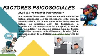 FACTORES PSICOSOCIALES
¿Que son los Factores Psicosociales?
Son aquellas condiciones presentes en una situación de
trabajo relacionadas con las interacciones entre el medio
ambiente laboral, las características de las condiciones de
trabajo, las relaciones entre los trabajadores, la
organización, las características del trabajador, su cultura,
sus necesidades y su situación personal fuera del trabajo.
Susceptibles de afectar tanto el bienestar y la salud (física,
psíquica o social) de los trabajadores como el desarrollo del
trabajo.”
 