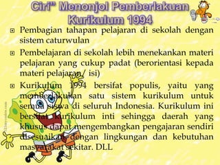  Pembagian tahapan pelajaran di sekolah dengan 
sistem caturwulan 
 Pembelajaran di sekolah lebih menekankan materi 
pelajaran yang cukup padat (berorientasi kepada 
materi pelajaran/ isi) 
 Kurikulum 1994 bersifat populis, yaitu yang 
memberlakukan satu sistem kurikulum untuk 
semua siswa di seluruh Indonesia. Kurikulum ini 
bersifat kurikulum inti sehingga daerah yang 
khusus dapat mengembangkan pengajaran sendiri 
disesuaikan dengan lingkungan dan kebutuhan 
masyarakat sekitar. DLL 
 