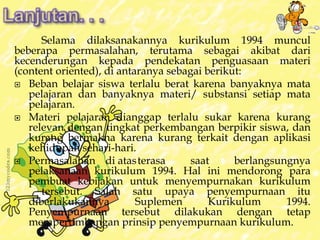 Selama dilaksanakannya kurikulum 1994 muncul 
beberapa permasalahan, terutama sebagai akibat dari 
kecenderungan kepada pendekatan penguasaan materi 
(content oriented), di antaranya sebagai berikut: 
 Beban belajar siswa terlalu berat karena banyaknya mata 
pelajaran dan banyaknya materi/ substansi setiap mata 
pelajaran. 
 Materi pelajaran dianggap terlalu sukar karena kurang 
relevan dengan tingkat perkembangan berpikir siswa, dan 
kurang bermakna karena kurang terkait dengan aplikasi 
kehidupan sehari-hari. 
 Permasalahan di atasterasa saat berlangsungnya 
pelaksanaan kurikulum 1994. Hal ini mendorong para 
pembuat kebijakan untuk menyempurnakan kurikulum 
tersebut. Salah satu upaya penyempurnaan itu 
diberlakukannya Suplemen Kurikulum 1994. 
Penyempurnaan tersebut dilakukan dengan tetap 
mempertimbangan prinsip penyempurnaan kurikulum. 
 