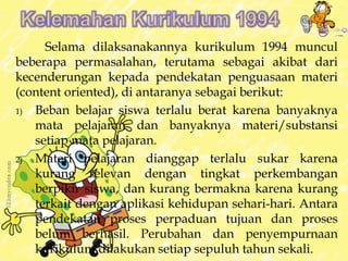 Selama dilaksanakannya kurikulum 1994 muncul 
beberapa permasalahan, terutama sebagai akibat dari 
kecenderungan kepada pendekatan penguasaan materi 
(content oriented), di antaranya sebagai berikut: 
1) Beban belajar siswa terlalu berat karena banyaknya 
mata pelajaran dan banyaknya materi/substansi 
setiap mata pelajaran. 
2) Materi pelajaran dianggap terlalu sukar karena 
kurang relevan dengan tingkat perkembangan 
berpikir siswa, dan kurang bermakna karena kurang 
terkait dengan aplikasi kehidupan sehari-hari. Antara 
pendekatan proses perpaduan tujuan dan proses 
belum berhasil. Perubahan dan penyempurnaan 
kurikulum dilakukan setiap sepuluh tahun sekali. 
 