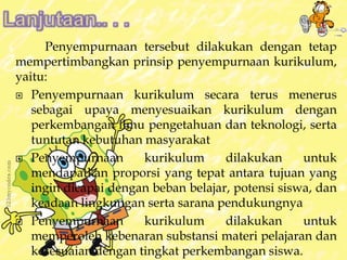 Penyempurnaan tersebut dilakukan dengan tetap 
mempertimbangkan prinsip penyempurnaan kurikulum, 
yaitu: 
 Penyempurnaan kurikulum secara terus menerus 
sebagai upaya menyesuaikan kurikulum dengan 
perkembangan ilmu pengetahuan dan teknologi, serta 
tuntutan kebutuhan masyarakat 
 Penyempurnaan kurikulum dilakukan untuk 
mendapatkan proporsi yang tepat antara tujuan yang 
ingin dicapai dengan beban belajar, potensi siswa, dan 
keadaan lingkungan serta sarana pendukungnya 
 Penyempurnaan kurikulum dilakukan untuk 
memperoleh kebenaran substansi materi pelajaran dan 
kesesuaian dengan tingkat perkembangan siswa. 
 