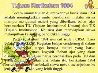 Secara umum tujuan diterapkannya kurikulum 1994 
adalah meningkatkan mutu pendidikan melalui siswa 
mampu menguasai materi yang diberikan, bahan ajar 
berdasarkan TIU (Tujuan Institusional Umum) dan TIK 
(Tujuan Institusional Khusus) dan menyiapkan siswa 
melanjutkan ke jenjang pendidikan tinggi. 
Pada kurikulum 1994 muncul istilah CBSA (Cara 
Belajar Siswa Aktif). Kegiatan belajar cenderung di dalam 
kelas, mengejar target berupa materi yang harus 
dikuasai, berorientasi kognitif. Bahan ajar yang akan 
disampaikan oleh guru harus berdasarkan pada TIU dan 
TIK (tujuan pembelajaran). Selain itu, kurikulum 1994 
bertujuan untuk membekali siswa untuk melanjutkan ke 
jenjang pendidikan yang lebih tinggi. 
 