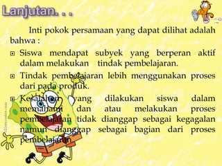 Inti pokok persamaan yang dapat dilihat adalah 
bahwa : 
 Siswa mendapat subyek yang berperan aktif 
dalam melakukan tindak pembelajaran. 
 Tindak pembelajaran lebih menggunakan proses 
dari pada produk. 
 Kesalahan yang dilakukan siswa dalam 
memahami dan atau melakukan proses 
pembelajaran tidak dianggap sebagai kegagalan 
namun dianggap sebagai bagian dari proses 
pembelajaran. 
 