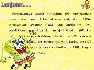 Perbedaannya adalah kurikulum 1994 menekankan 
unsur atau asaz kebermaknaan sedangkan CBSA 
menekankan keaktifan siswa. Pada kurikulum 1994, 
pendidikan dasar diwajibkan menjadi 9 tahun (SD dan 
SMP). Berdasarkan strukturnya, kurikulum 1994 berusaha 
menyatukan kurikulum sebelumnya, yaitu kurikulum 1975 
dengan pendekatan tujuan dan kurikulum 1994 dengan 
tujuan pendekatan proses. 
 