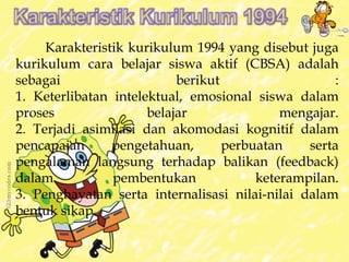 Karakteristik kurikulum 1994 yang disebut juga 
kurikulum cara belajar siswa aktif (CBSA) adalah 
sebagai berikut : 
1. Keterlibatan intelektual, emosional siswa dalam 
proses belajar mengajar. 
2. Terjadi asimilasi dan akomodasi kognitif dalam 
pencapaian pengetahuan, perbuatan serta 
pengalaman langsung terhadap balikan (feedback) 
dalam pembentukan keterampilan. 
3. Penghayatan serta internalisasi nilai-nilai dalam 
bentuk sikap. 
 