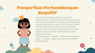 Istilah perkembangan dalam pengertian
psikologisnya yang paling umum mengacu pada
perubahan-perubahan tertentu yang terjadi pada
manusia diantara konsepsi dan kematian. Istilah
ini tidak diterapkan pada semua perubahan,
tetapi pada perubahan-perubahan yang timbul
dengan urutan tertentu dan bertahan dalam
waktu yang lama.
Perkembangan kognitif adalah perkembangan
yang mengacu pada perubahan-perubahan
dalam berpikir.
Pengertian Perkembangan
Kognitif
 