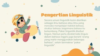 Secara umum linguistik lazim diartikan
sebagai ilmu bahasa atau ilmu yang
mencoba mempelajari hakikat bahasa,
struktur bahasa, bagaimana bahasa itu
berkembang. Pakar linguistik disebut
linguis. Namun perlu dicatat kata linguis
dalam bahasa inggris juga berarti ‘orang
yang mahir menggunakan beberapa
bahasa”, selain bermakna “pakar
linguistik”.
Pengertian Linguistik
 