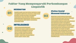 Beberapa studi tentang hubungan
antara perkembangan bahasa dengan
status sosial ekonomi keluarga
menunjukkan bahwa anak yang berasal
dari keluarga miskin mengalami
kelambatan dalam perkembangan
bahasanya dibandingkan dengan anak
yang berasal dari keluarga yang lebih
baik. Kondisi ini terjadi mungkin
disebabkan oleh perbedaan kecerdasan
atau kesempatan belajar (keluarga
miskin diduga kurang memperhatikan
perkembangan bahasa anaknya) atau
kebalikannya.
02
01
KESEHATAN
INTELEGENSI
Apabila pada usia dua tahun pertama, anak
mengalami sakit terus-menerus, maka anak
tersebut cenderung akan mengalami
kelambatan atau kesulitan dalam
perkembangan bahasanya. Orang tua disini
harus berperan aktif dalam memantau
kesehatan anak.
Anak yang perkembangan
bahasanya cepat, pada umumnya
mempunyai intelegensi normal.
Dan ini sudah terbiasa terjadi
dengan anak pada umumnya.
Contoh : anak bisa mengucapkan
mama, ayah, maem, dsb.
Faktor Yang Mempengaruhi Perkembangan
Linguistik
Status Sosial
Ekonomi Keluarga
03
 