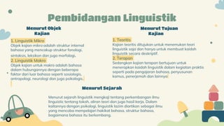 Menurut Objek
Kajian
1. Linguistik Mikro
Objek kajian mikro adalah struktur internal
bahasa yang mencakup struktur fonologi,
sintaksis, leksikon dan juga morfologi.
2. Linguistik Makro
Objek kajian untuk makro adalah bahasa
dalam hubungannya dengan beberapa
faktor dari luar bahasa seperti sosiologis,
antropologi, neurologi dan juga psikologis.
Menurut Sejarah
Menurut sejarah linguistik mengkaji tentang perkembangan ilmu
linguistic tentang tokoh, aliran teori dan juga hasil kerja. Dalam
kaitannya dengan psikologi, linguistik lazim diartikan sebagai ilmu
yang mencoba mempelajari hakikat bahasa, struktur bahasa,
bagaimana bahasa itu berkembang.
Menurut Tujuan
Kajian
1. Teoritis
Kajian teoritis ditujukan untuk menemukan teori
linguistik saja dan hanya untuk membuat kaidah
linguistik secara deskriptif.
2. Terapan
Sedangkan kajian terapan bertujuan untuk
menerapkan kaidah linguistik dalam kegiatan praktis
seperti pada pengajaran bahasa, penyusunan
kamus, penerjemah dan lainnya
Pembidangan Linguistik
 