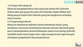 3.) Fungsi nilai ekspresi
Sikap ini mengekpresikan nilai yang ada dalam diri individu,
sistem nilai apa yang ada pada diri individu, dapat dilihat dari
sikap yang di ambil oleh individu yang bersangkutan terhadap
nilai tertentu.
4.) Fungsi pengetahuan
Sikap ini membantu individu untuk memahami dunia, yang
membawa teraturan terhadap bermacam-macam informasi yang
perlu diasimikasikan dalam kehidupan sehari-hari.Setiap individu
memiliki motif untuk ingin tahu, ingin mengerti,dan ingin banyak
mendapat pengalaman dan pengetahuan.
 