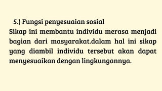 5.) Fungsi penyesuaian sosial
Sikap ini membantu individu merasa menjadi
bagian dari masyarakat.dalam hal ini sikap
yang diambil individu tersebut akan dapat
menyesuaikan dengan lingkungannya.
 