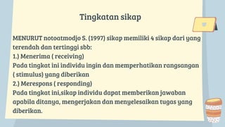 Tingkatan sikap
MENURUT notoatmodjo S. (1997) sikap memiliki 4 sikap dari yang
terendah dan tertinggi sbb:
1.) Menerima ( receiving)
Pada tingkat ini individu ingin dan memperhatikan rangsangan
( stimulus) yang diberikan
2.) Merespons ( responding)
Pada tingkat ini,sikap individu dapat memberikan jawaban
apabila ditanya, mengerjakan dan menyelesaikan tugas yang
diberikan.
 