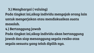 3.) Menghargai ( valuing)
Pada tingkat ini,sikap individu mengajak orang lain
untuk mengerjakan atau mendiskusikan suatu
masalah.
4.) Bertanggung jawab
Pada tingkat ini,sikap individu akan bertanggung
jawab dan siap menanggung segala resiko atas
segala sesuatu yang telah dipilih nya.
 