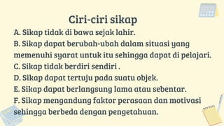 Ciri-ciri sikap
A. Sikap tidak di bawa sejak lahir.
B. Sikap dapat berubah-ubah dalam situasi yang
memenuhi syarat untuk itu sehingga dapat di pelajari.
C. Sikap tidak berdiri sendiri .
D. Sikap dapat tertuju pada suatu objek.
E. Sikap dapat berlangsung lama atau sebentar.
F. Sikap mengandung faktor perasaan dan motivasi
sehingga berbeda dengan pengetahuan.
 
