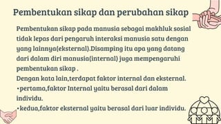 Pembentukan sikap pada manusia sebagai makhluk sosial
tidak lepas dari pengaruh interaksi manusia satu dengan
yang lainnya(eksternal).Disamping itu apa yang datang
dari dalam diri manusia(internal) juga mempengaruhi
pembentukan sikap .
Dengan kata lain,terdapat faktor internal dan eksternal.
•pertama,faktor Internal yaitu berasal dari dalam
individu.
•kedua,faktor eksternal yaitu berasal dari luar individu.
Pembentukan sikap dan perubahan sikap
 