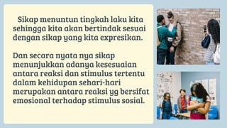 Sikap menuntun tingkah laku kita
sehingga kita akan bertindak sesuai
dengan sikap yang kita expresikan.
Dan secara nyata nya sikap
menunjukkan adanya kesesuaian
antara reaksi dan stimulus tertentu
dalam kehidupan sehari-hari
merupakan antara reaksi yg bersifat
emosional terhadap stimulus sosial.
 