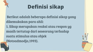 Definisi sikap
Berikut adalah beberapa definisi sikap yang
dikemukakan para ahli:
1. Sikap merupakan reaksi atau respon yg
masih tertutup dari seseorang terhadap
suatu stimulus atau objek
(Notoadmodjo,1993).
 