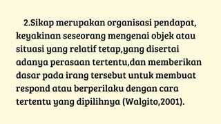 2.Sikap merupakan organisasi pendapat,
keyakinan seseorang mengenai objek atau
situasi yang relatif tetap,yang disertai
adanya perasaan tertentu,dan memberikan
dasar pada irang tersebut untuk membuat
respond atau berperilaku dengan cara
tertentu yang dipilihnya (Walgito,2001).
 