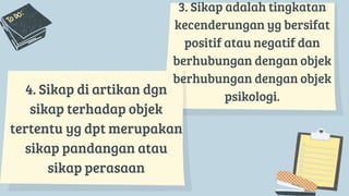 3. Sikap adalah tingkatan
kecenderungan yg bersifat
positif atau negatif dan
berhubungan dengan objek
berhubungan dengan objek
psikologi.
4. Sikap di artikan dgn
sikap terhadap objek
tertentu yg dpt merupakan
sikap pandangan atau
sikap perasaan
 