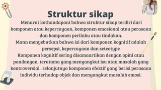 Struktur sikap
Menurut kothandapani bahwa struktur sikap terdiri dari
komponen atau kepercayaan, komponen emosional atau perasaan
dan komponen perilaku atau tindakan.
Mann menyebutkan bahwa isi dari komponen kognitif adalah
persepsi, kepercayaan dan seteotype
Komponen kognitif sering disamaartikan dengan opini atau
pandangan, terutama yang menyangkut isu atau masalah yang
kontroversial . selanjutnya komponen efektif yang berisi perasaan
individu terhadap objek dan menyangkut masalah emosi.
 