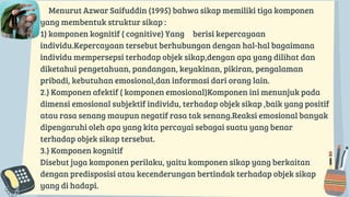 Menurut Azwar Saifuddin (1995) bahwa sikap memiliki tiga komponen
yang membentuk struktur sikap :
1) komponen kognitif ( cognitive) Yang berisi kepercayaan
individu.Kepercayaan tersebut berhubungan dengan hal-hal bagaimana
individu mempersepsi terhadap objek sikap,dengan apa yang dilihat dan
diketahui pengetahuan, pandangan, keyakinan, pikiran, pengalaman
pribadi, kebutuhan emosional,dan informasi dari orang lain.
2.) Komponen afektif ( komponen emosional)Komponen ini menunjuk pada
dimensi emosional subjektif individu, terhadap objek sikap ,baik yang positif
atau rasa senang maupun negatif rasa tak senang.Reaksi emosional banyak
dipengaruhi oleh apa yang kita percayai sebagai suatu yang benar
terhadap objek sikap tersebut.
3.) Komponen kognitif
Disebut juga komponen perilaku, yaitu komponen sikap yang berkaitan
dengan predisposisi atau kecenderungan bertindak terhadap objek sikap
yang di hadapi.
 