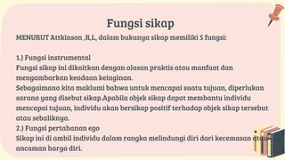 Fungsi sikap
MENURUT Attkinson ,R,L, dalam bukunya sikap memiliki 5 fungsi:
1.) Fungsi instrumental
Fungsi sikap ini dikaitkan dengan alasan praktis atau manfaat dan
mengambarkan keadaan keinginan.
Sebagaimana kita maklumi bahwa untuk mencapai suatu tujuan, diperlukan
sarana yang disebut sikap.Apabila objek sikap dapat membantu individu
mencapai tujuan, individu akan bersikap positif terhadap objek sikap tersebut
atau sebaliknya.
2.) Fungsi pertahanan ego
Sikap ini di ambil individu dalam rangka melindungi diri dari kecemasan atau
ancaman harga diri.
 