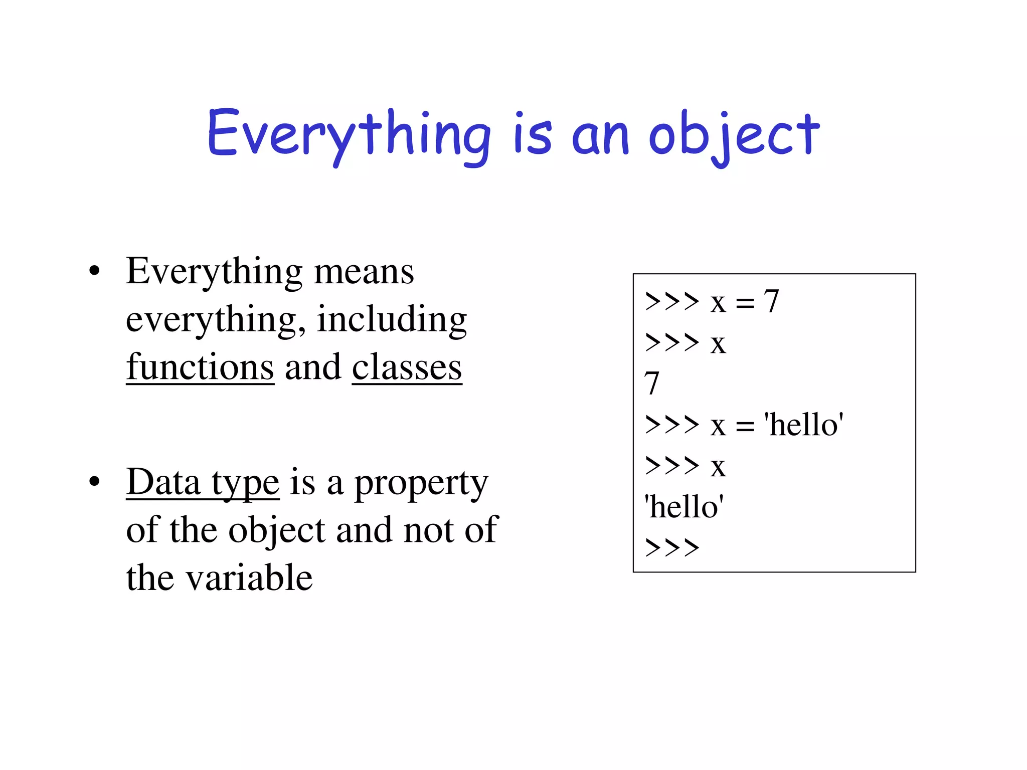 Everything is an object
• Everything means
everything, including
functions and classes
• Data type is a property
of the object and not of
the variable
>>> x = 7
>>> x
7
>>> x = 'hello'
>>> x
'hello'
>>>
 