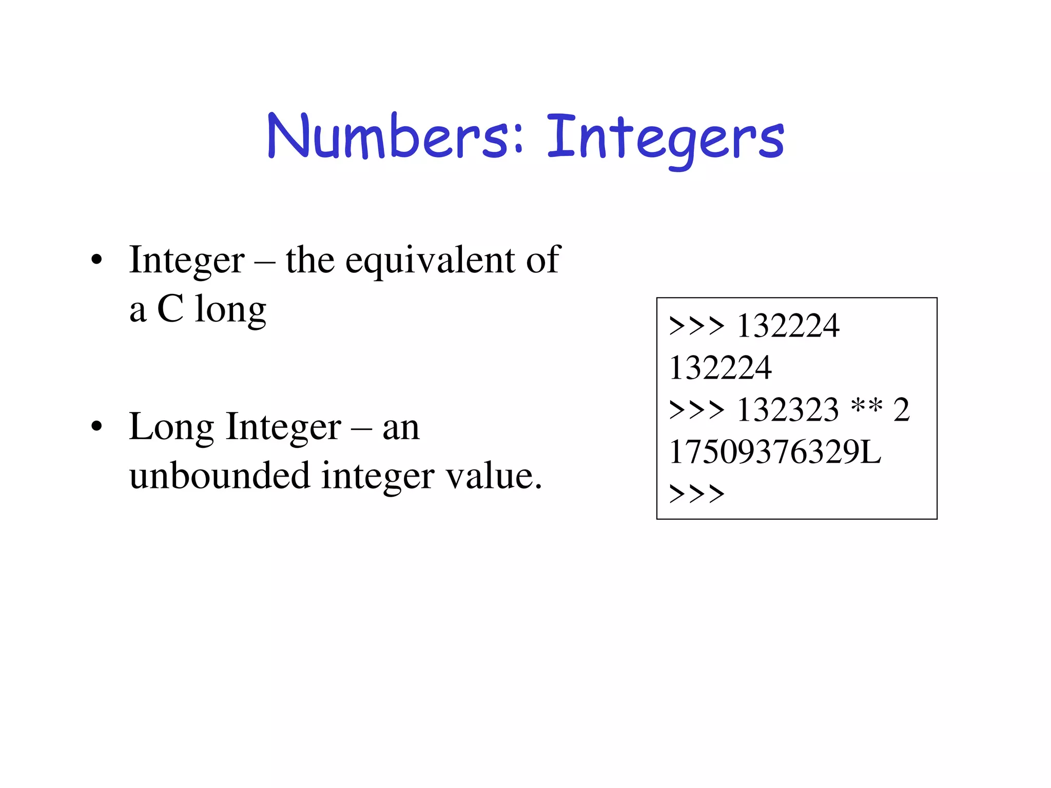 Numbers: Integers
• Integer – the equivalent of
a C long
• Long Integer – an
unbounded integer value.
>>> 132224
132224
>>> 132323 ** 2
17509376329L
>>>
 