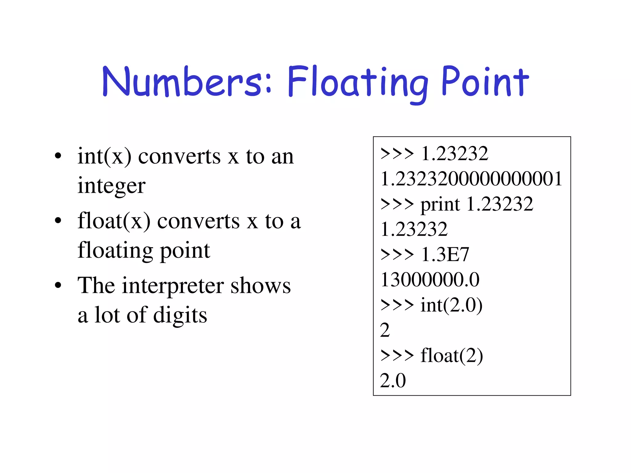Numbers: Floating Point
• int(x) converts x to an
integer
• float(x) converts x to a
floating point
• The interpreter shows
a lot of digits
>>> 1.23232
1.2323200000000001
>>> print 1.23232
1.23232
>>> 1.3E7
13000000.0
>>> int(2.0)
2
>>> float(2)
2.0
 