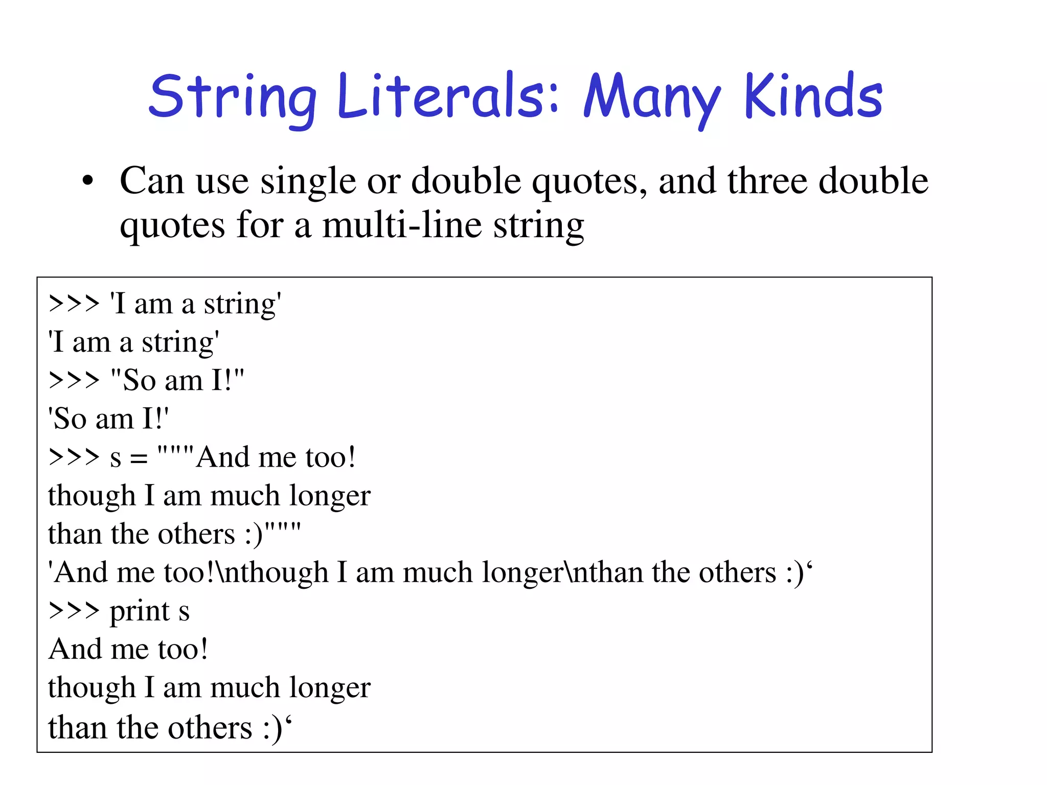 String Literals: Many Kinds
• Can use single or double quotes, and three double
quotes for a multi-line string
>>> 'I am a string'
'I am a string'
>>> "So am I!"
'So am I!'
>>> s = """And me too!
though I am much longer
than the others :)"""
'And me too!nthough I am much longernthan the others :)‘
>>> print s
And me too!
though I am much longer
than the others :)‘
 