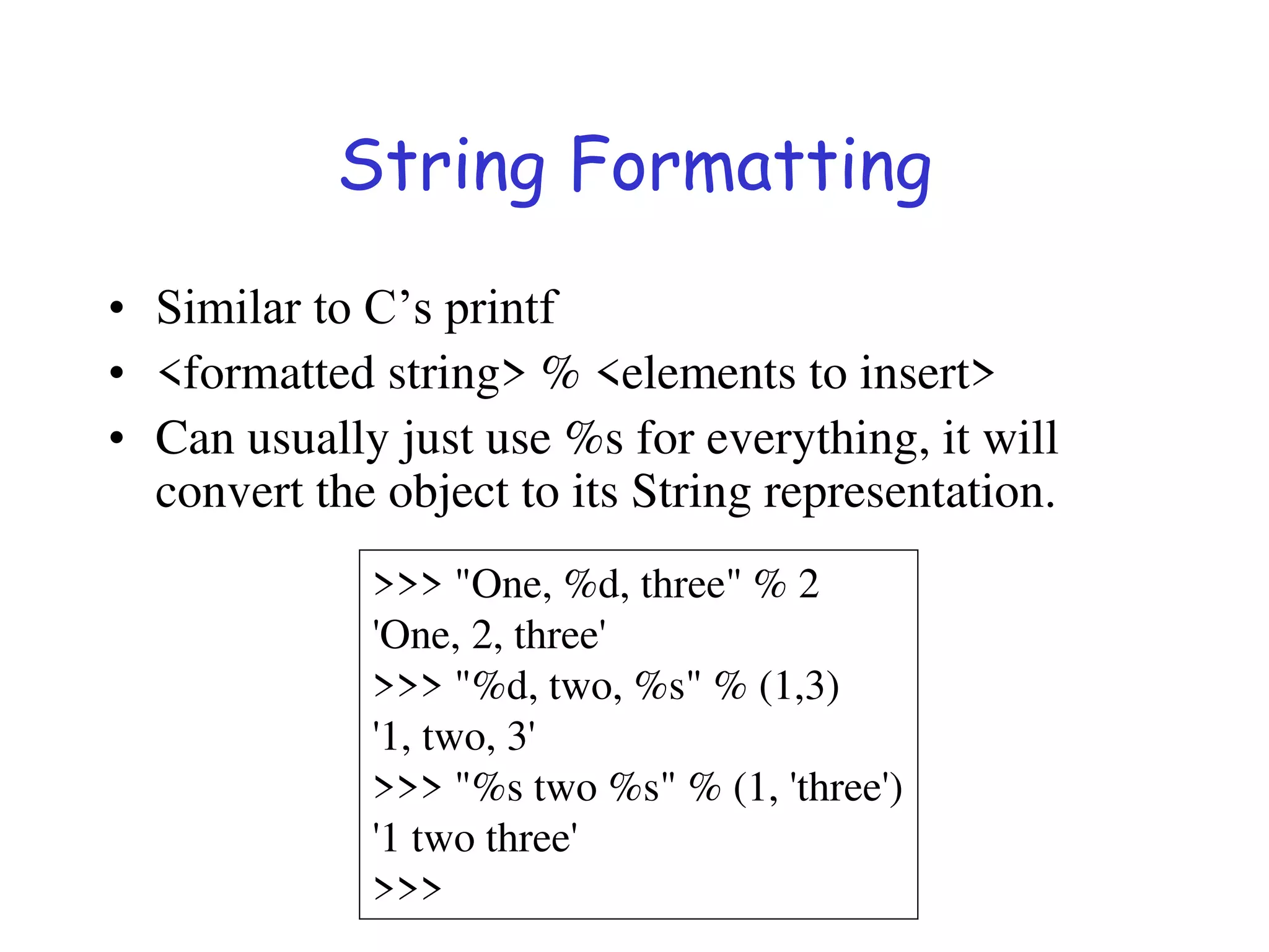 String Formatting
• Similar to C’s printf
• <formatted string> % <elements to insert>
• Can usually just use %s for everything, it will
convert the object to its String representation.
>>> "One, %d, three" % 2
'One, 2, three'
>>> "%d, two, %s" % (1,3)
'1, two, 3'
>>> "%s two %s" % (1, 'three')
'1 two three'
>>>
 