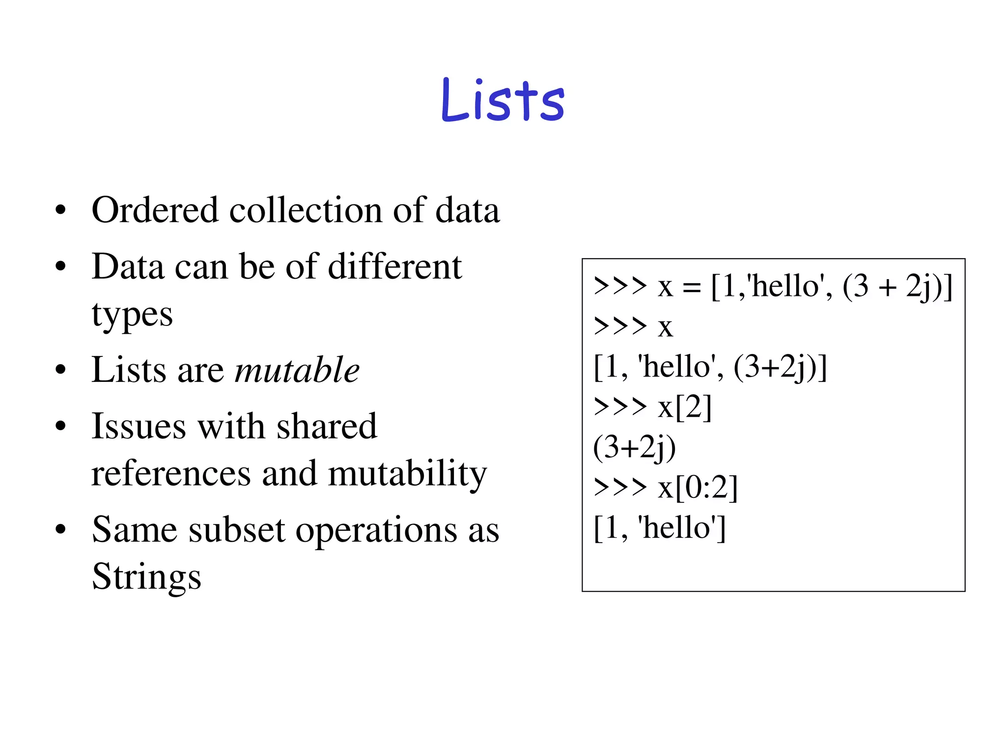 Lists
• Ordered collection of data
• Data can be of different
types
• Lists are mutable
• Issues with shared
references and mutability
• Same subset operations as
Strings
>>> x = [1,'hello', (3 + 2j)]
>>> x
[1, 'hello', (3+2j)]
>>> x[2]
(3+2j)
>>> x[0:2]
[1, 'hello']
 